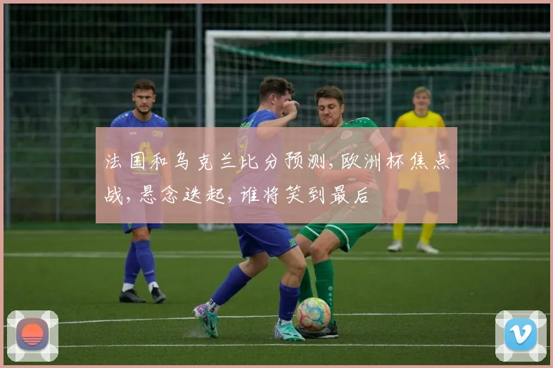 法国和乌克兰比分预测,欧洲杯焦点战,悬念迭起,谁将笑到最后