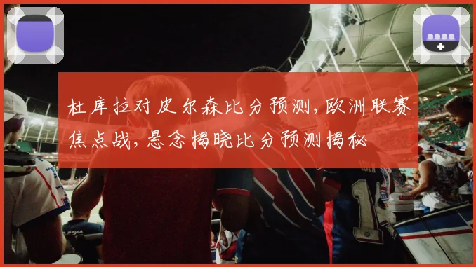 杜库拉对皮尔森比分预测,欧洲联赛焦点战,悬念揭晓比分预测揭秘